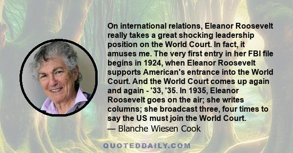 On international relations, Eleanor Roosevelt really takes a great shocking leadership position on the World Court. In fact, it amuses me. The very first entry in her FBI file begins in 1924, when Eleanor Roosevelt