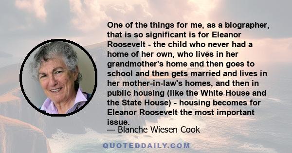 One of the things for me, as a biographer, that is so significant is for Eleanor Roosevelt - the child who never had a home of her own, who lives in her grandmother's home and then goes to school and then gets married