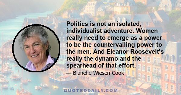 Politics is not an isolated, individualist adventure. Women really need to emerge as a power to be the countervailing power to the men. And Eleanor Roosevelt's really the dynamo and the spearhead of that effort.