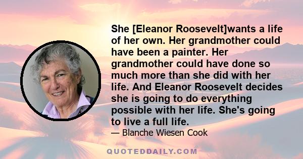 She [Eleanor Roosevelt]wants a life of her own. Her grandmother could have been a painter. Her grandmother could have done so much more than she did with her life. And Eleanor Roosevelt decides she is going to do