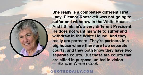 She really is a completely different First Lady. Eleanor Roosevelt was not going to suffer and withdraw in the White House. And I think he's a very different President. He does not want his wife to suffer and withdraw