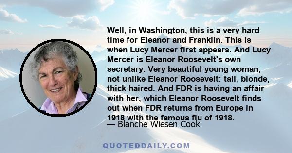 Well, in Washington, this is a very hard time for Eleanor and Franklin. This is when Lucy Mercer first appears. And Lucy Mercer is Eleanor Roosevelt's own secretary. Very beautiful young woman, not unlike Eleanor