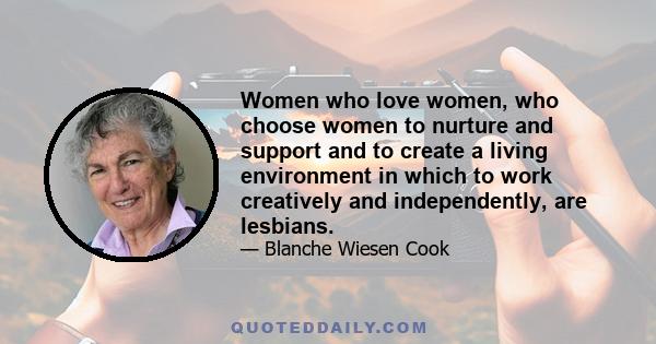 Women who love women, who choose women to nurture and support and to create a living environment in which to work creatively and independently, are lesbians.