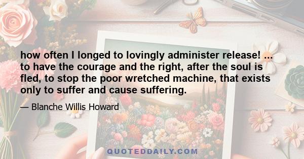 how often I longed to lovingly administer release! ... to have the courage and the right, after the soul is fled, to stop the poor wretched machine, that exists only to suffer and cause suffering.