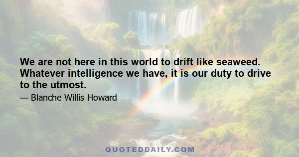 We are not here in this world to drift like seaweed. Whatever intelligence we have, it is our duty to drive to the utmost.