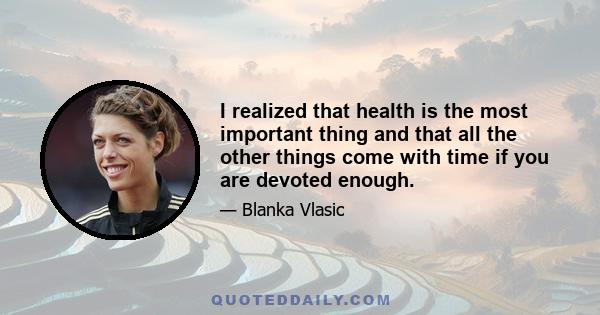 I realized that health is the most important thing and that all the other things come with time if you are devoted enough.