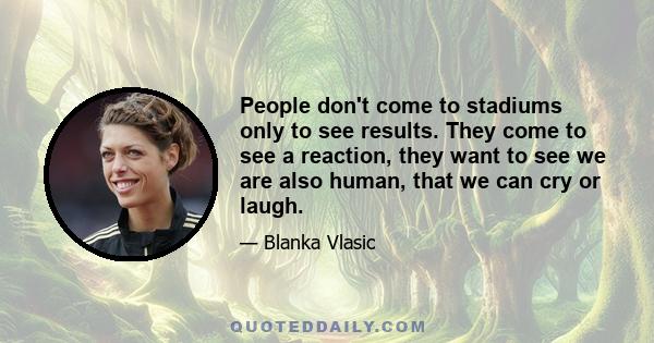 People don't come to stadiums only to see results. They come to see a reaction, they want to see we are also human, that we can cry or laugh.