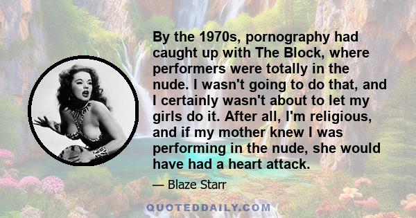 By the 1970s, pornography had caught up with The Block, where performers were totally in the nude. I wasn't going to do that, and I certainly wasn't about to let my girls do it. After all, I'm religious, and if my