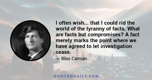 I often wish... that I could rid the world of the tyranny of facts. What are facts but compromises? A fact merely marks the point where we have agreed to let investigation cease.