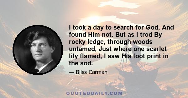 I took a day to search for God, And found Him not. But as I trod By rocky ledge, through woods untamed, Just where one scarlet lily flamed, I saw His foot print in the sod.