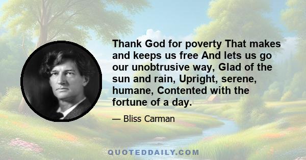 Thank God for poverty That makes and keeps us free And lets us go our unobtrusive way, Glad of the sun and rain, Upright, serene, humane, Contented with the fortune of a day.