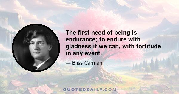 The first need of being is endurance; to endure with gladness if we can, with fortitude in any event.