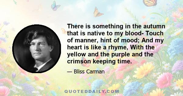 There is something in the autumn that is native to my blood- Touch of manner, hint of mood; And my heart is like a rhyme, With the yellow and the purple and the crimson keeping time.