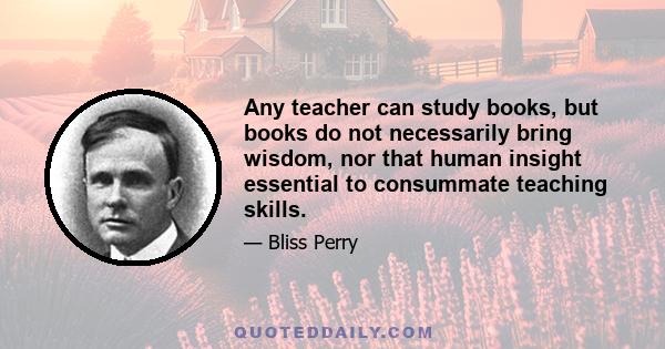 Any teacher can study books, but books do not necessarily bring wisdom, nor that human insight essential to consummate teaching skills.