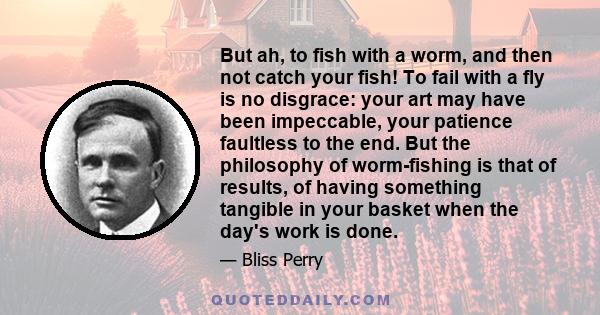 But ah, to fish with a worm, and then not catch your fish! To fail with a fly is no disgrace: your art may have been impeccable, your patience faultless to the end. But the philosophy of worm-fishing is that of results, 