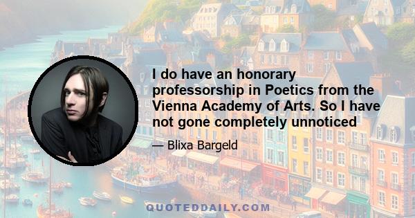 I do have an honorary professorship in Poetics from the Vienna Academy of Arts. So I have not gone completely unnoticed