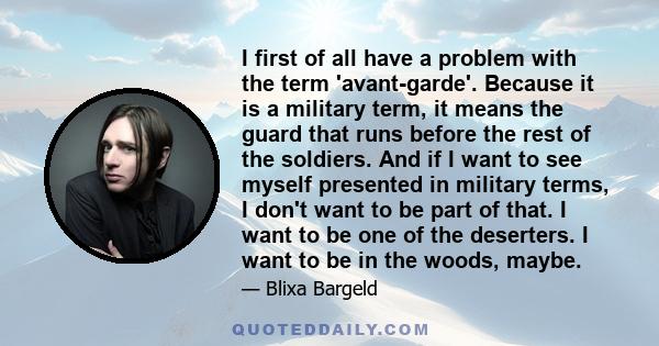 I first of all have a problem with the term 'avant-garde'. Because it is a military term, it means the guard that runs before the rest of the soldiers. And if I want to see myself presented in military terms, I don't