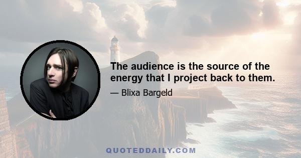 The audience is the source of the energy that I project back to them.