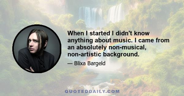 When I started I didn't know anything about music. I came from an absolutely non-musical, non-artistic background.