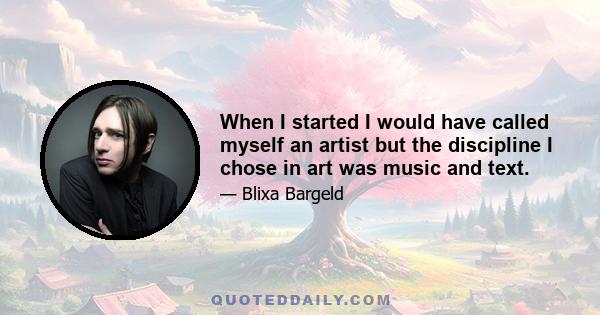 When I started I would have called myself an artist but the discipline I chose in art was music and text.