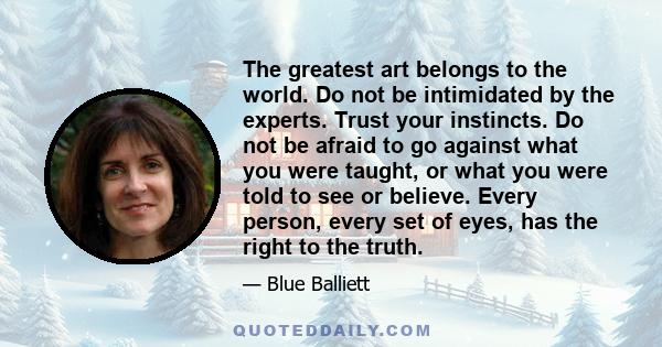 The greatest art belongs to the world. Do not be intimidated by the experts. Trust your instincts. Do not be afraid to go against what you were taught, or what you were told to see or believe. Every person, every set of 