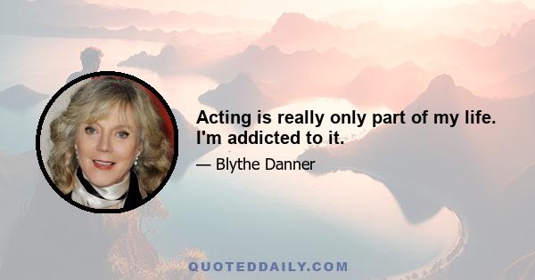 Acting is really only part of my life. I'm addicted to it.