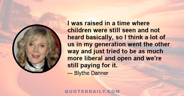 I was raised in a time where children were still seen and not heard basically, so I think a lot of us in my generation went the other way and just tried to be as much more liberal and open and we're still paying for it.