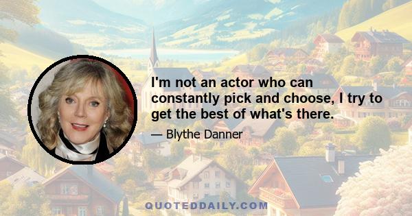 I'm not an actor who can constantly pick and choose, I try to get the best of what's there.