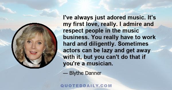 I've always just adored music. It's my first love, really. I admire and respect people in the music business. You really have to work hard and diligently. Sometimes actors can be lazy and get away with it, but you can't 