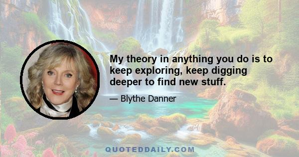 My theory in anything you do is to keep exploring, keep digging deeper to find new stuff.