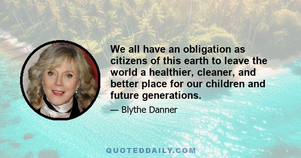 We all have an obligation as citizens of this earth to leave the world a healthier, cleaner, and better place for our children and future generations.