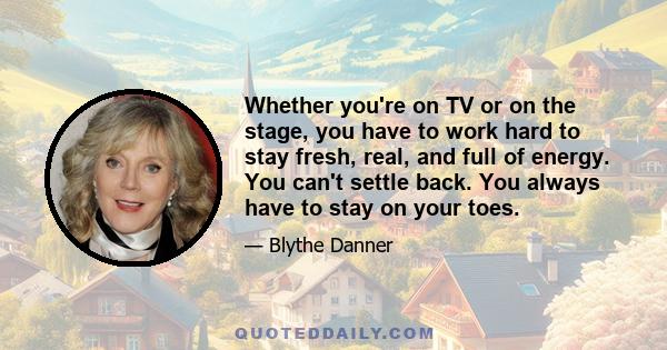 Whether you're on TV or on the stage, you have to work hard to stay fresh, real, and full of energy. You can't settle back. You always have to stay on your toes.