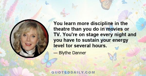 You learn more discipline in the theatre than you do in movies or TV. You're on stage every night and you have to sustain your energy level tor several hours.