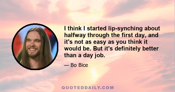 I think I started lip-synching about halfway through the first day, and it's not as easy as you think it would be. But it's definitely better than a day job.