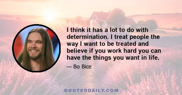 I think it has a lot to do with determination. I treat people the way I want to be treated and believe if you work hard you can have the things you want in life.