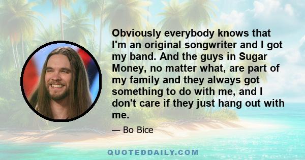 Obviously everybody knows that I'm an original songwriter and I got my band. And the guys in Sugar Money, no matter what, are part of my family and they always got something to do with me, and I don't care if they just