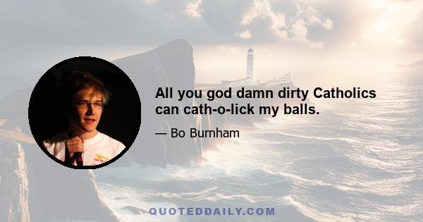 All you god damn dirty Catholics can cath-o-lick my balls.