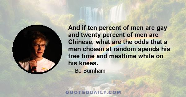 And if ten percent of men are gay and twenty percent of men are Chinese, what are the odds that a men chosen at random spends his free time and mealtime while on his knees.