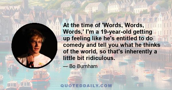 At the time of 'Words, Words, Words,' I'm a 19-year-old getting up feeling like he's entitled to do comedy and tell you what he thinks of the world, so that's inherently a little bit ridiculous.