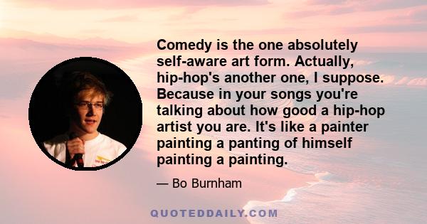 Comedy is the one absolutely self-aware art form. Actually, hip-hop's another one, I suppose. Because in your songs you're talking about how good a hip-hop artist you are. It's like a painter painting a panting of