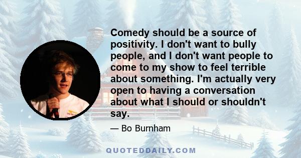 Comedy should be a source of positivity. I don't want to bully people, and I don't want people to come to my show to feel terrible about something. I'm actually very open to having a conversation about what I should or