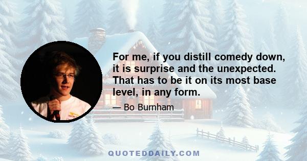 For me, if you distill comedy down, it is surprise and the unexpected. That has to be it on its most base level, in any form.