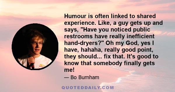 Humour is often linked to shared experience. Like, a guy gets up and says, Have you noticed public restrooms have really inefficient hand-dryers? Oh my God, yes I have, hahaha, really good point, they should... fix