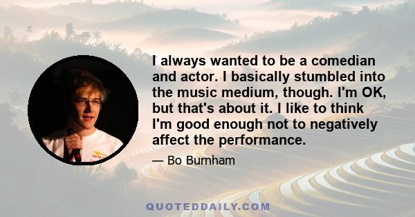 I always wanted to be a comedian and actor. I basically stumbled into the music medium, though. I'm OK, but that's about it. I like to think I'm good enough not to negatively affect the performance.