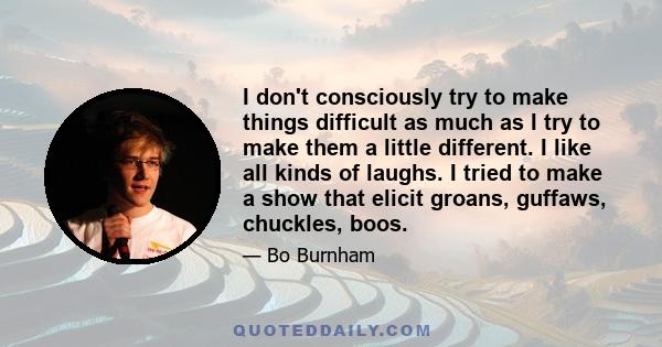 I don't consciously try to make things difficult as much as I try to make them a little different. I like all kinds of laughs. I tried to make a show that elicit groans, guffaws, chuckles, boos.