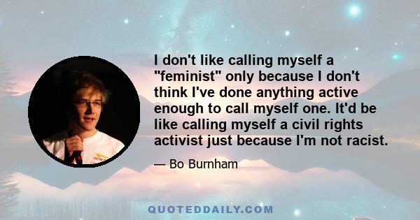 I don't like calling myself a feminist only because I don't think I've done anything active enough to call myself one. It'd be like calling myself a civil rights activist just because I'm not racist.