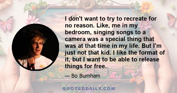 I don't want to try to recreate for no reason. Like, me in my bedroom, singing songs to a camera was a special thing that was at that time in my life. But I'm just not that kid. I like the format of it, but I want to be 