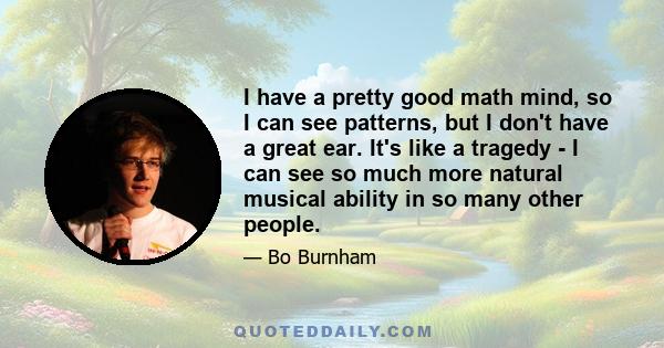 I have a pretty good math mind, so I can see patterns, but I don't have a great ear. It's like a tragedy - I can see so much more natural musical ability in so many other people.