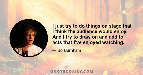 I just try to do things on stage that I think the audience would enjoy. And I try to draw on and add to acts that I've enjoyed watching.