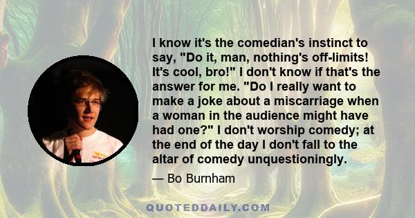 I know it's the comedian's instinct to say, Do it, man, nothing's off-limits! It's cool, bro! I don't know if that's the answer for me. Do I really want to make a joke about a miscarriage when a woman in the audience